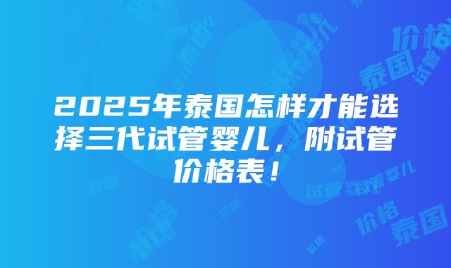 2025年泰国怎样才能选择三代试管婴儿，附试管价格表！