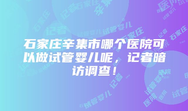 石家庄辛集市哪个医院可以做试管婴儿呢，记者暗访调查！