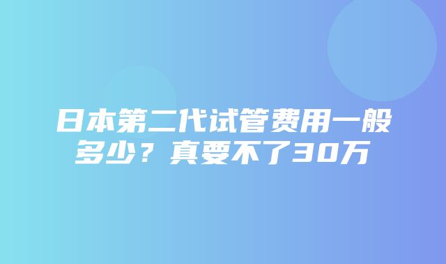 日本第二代试管费用一般多少？真要不了30万