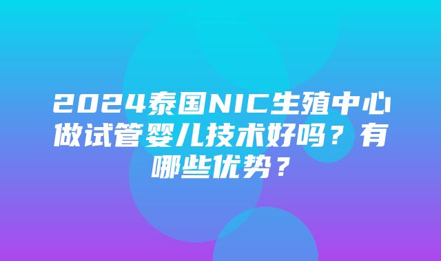 2024泰国NIC生殖中心做试管婴儿技术好吗？有哪些优势？