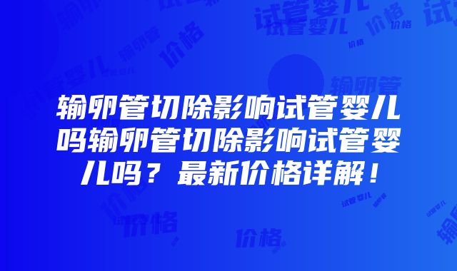 输卵管切除影响试管婴儿吗输卵管切除影响试管婴儿吗？最新价格详解！