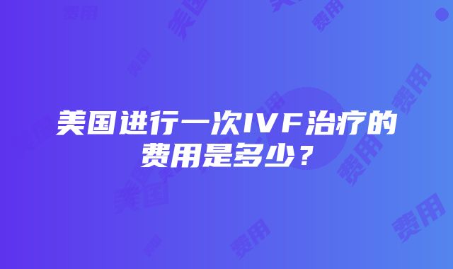 美国进行一次IVF治疗的费用是多少？