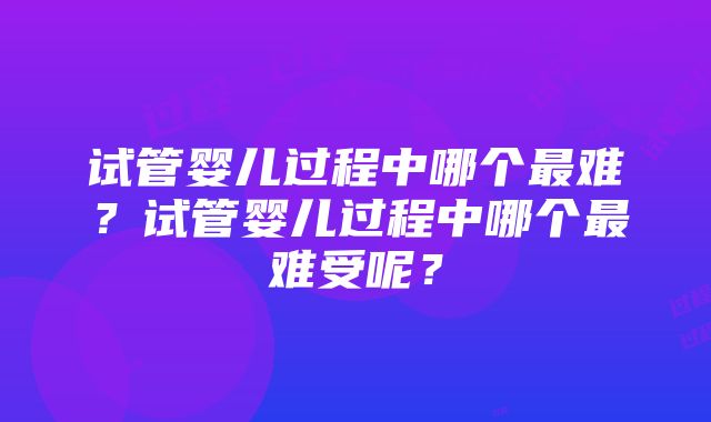 试管婴儿过程中哪个最难？试管婴儿过程中哪个最难受呢？