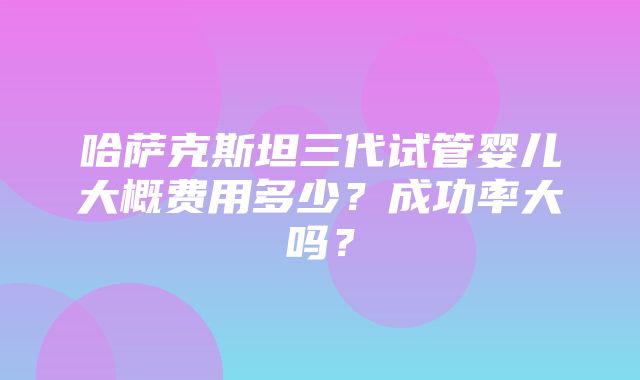 哈萨克斯坦三代试管婴儿大概费用多少？成功率大吗？