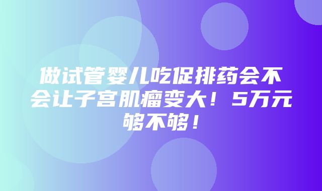 做试管婴儿吃促排药会不会让子宫肌瘤变大！5万元够不够！