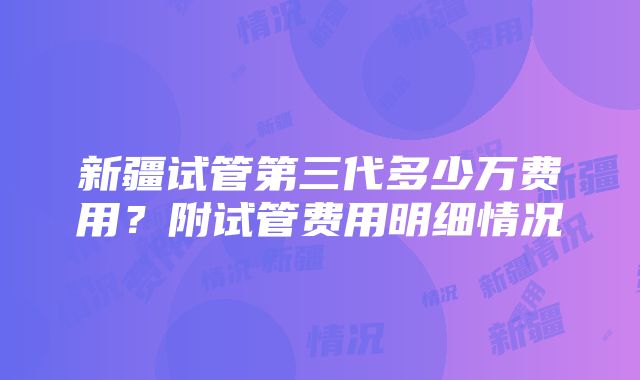 新疆试管第三代多少万费用？附试管费用明细情况