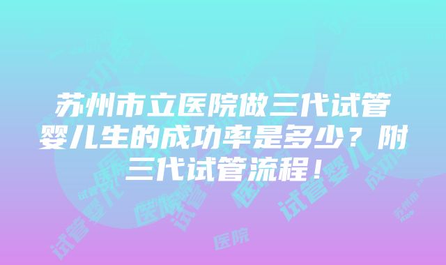 苏州市立医院做三代试管婴儿生的成功率是多少？附三代试管流程！