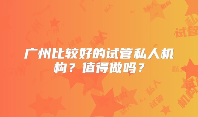 广州比较好的试管私人机构？值得做吗？