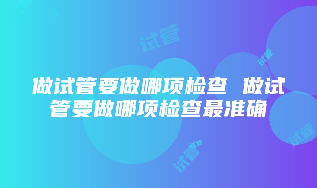 做试管要做哪项检查 做试管要做哪项检查最准确