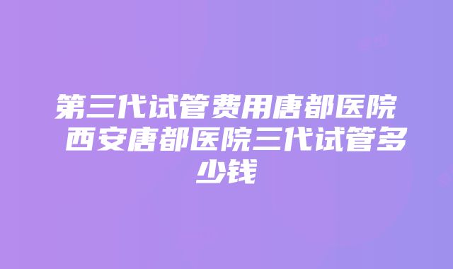 第三代试管费用唐都医院 西安唐都医院三代试管多少钱