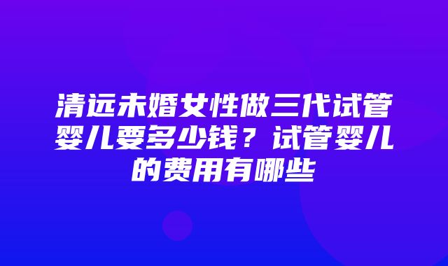 清远未婚女性做三代试管婴儿要多少钱？试管婴儿的费用有哪些