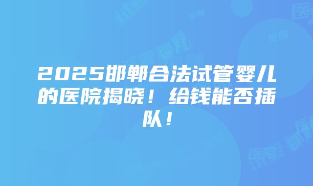 2025邯郸合法试管婴儿的医院揭晓！给钱能否插队！