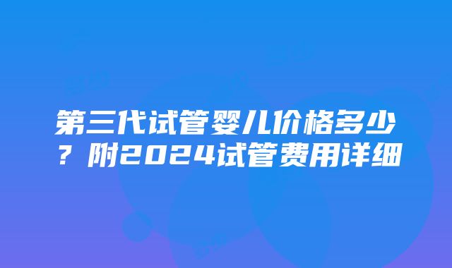 第三代试管婴儿价格多少？附2024试管费用详细