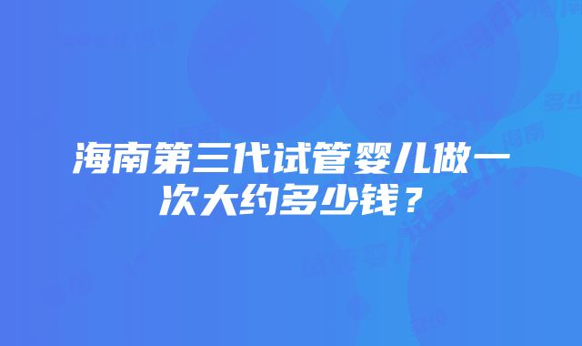 海南第三代试管婴儿做一次大约多少钱？