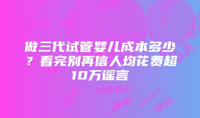 做三代试管婴儿成本多少？看完别再信人均花费超10万谣言