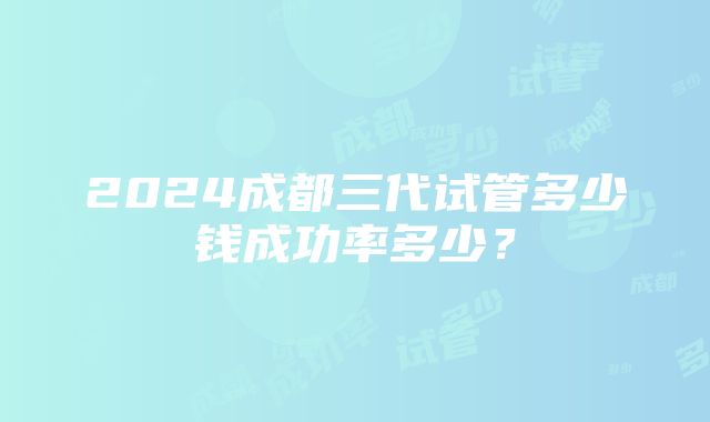 2024成都三代试管多少钱成功率多少？