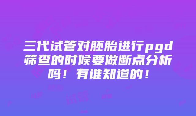 三代试管对胚胎进行pgd筛查的时候要做断点分析吗！有谁知道的！