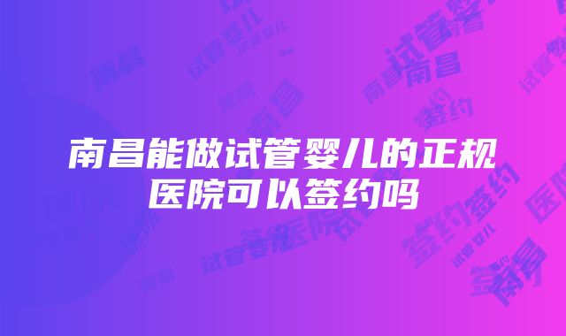 南昌能做试管婴儿的正规医院可以签约吗