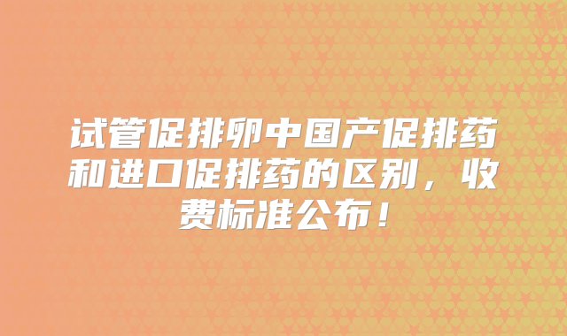 试管促排卵中国产促排药和进口促排药的区别，收费标准公布！