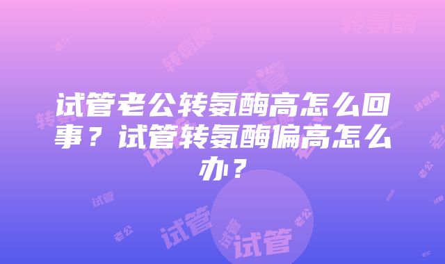 试管老公转氨酶高怎么回事？试管转氨酶偏高怎么办？