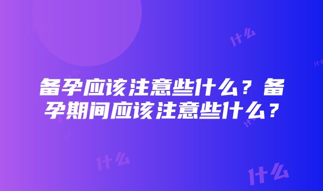 备孕应该注意些什么？备孕期间应该注意些什么？