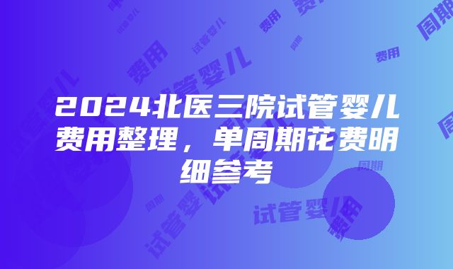 2024北医三院试管婴儿费用整理，单周期花费明细参考