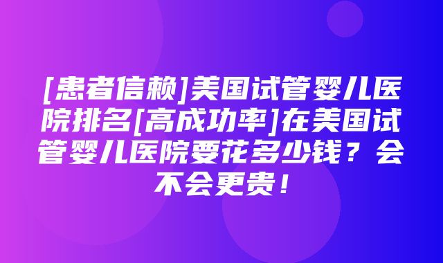 [患者信赖]美国试管婴儿医院排名[高成功率]在美国试管婴儿医院要花多少钱？会不会更贵！