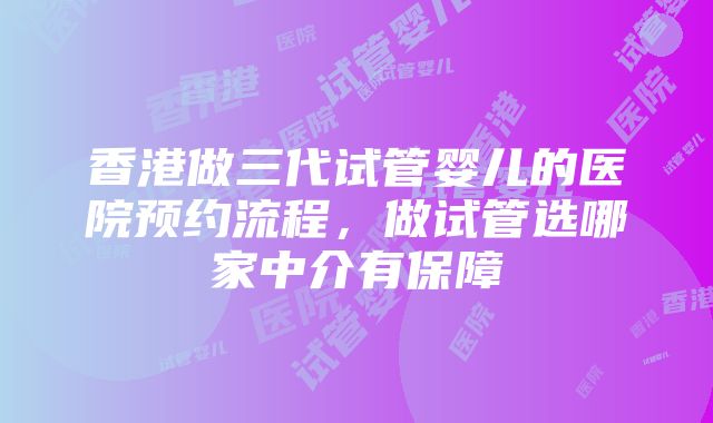 香港做三代试管婴儿的医院预约流程，做试管选哪家中介有保障