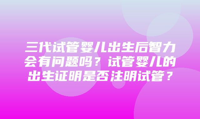 三代试管婴儿出生后智力会有问题吗？试管婴儿的出生证明是否注明试管？