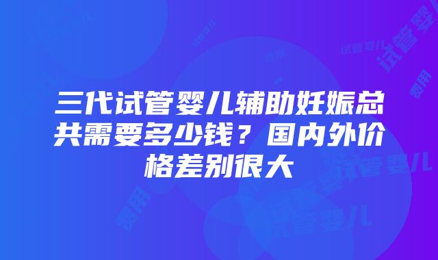 三代试管婴儿辅助妊娠总共需要多少钱？国内外价格差别很大