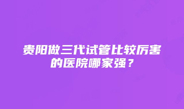 贵阳做三代试管比较厉害的医院哪家强？