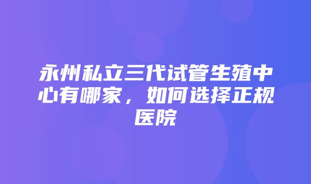 永州私立三代试管生殖中心有哪家，如何选择正规医院