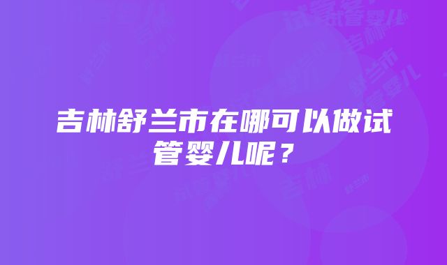 吉林舒兰市在哪可以做试管婴儿呢？