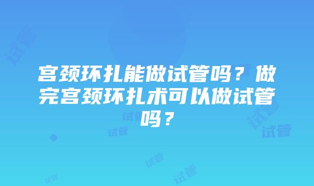 宫颈环扎能做试管吗？做完宫颈环扎术可以做试管吗？