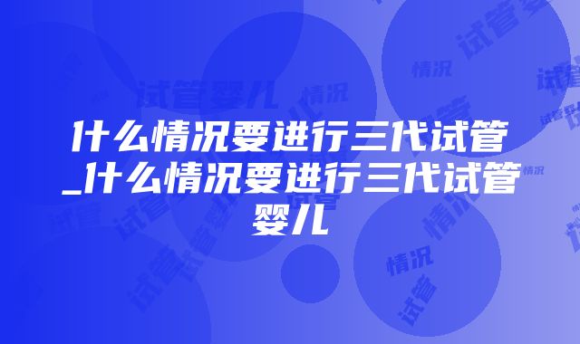 什么情况要进行三代试管_什么情况要进行三代试管婴儿