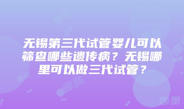 无锡第三代试管婴儿可以筛查哪些遗传病？无锡哪里可以做三代试管？