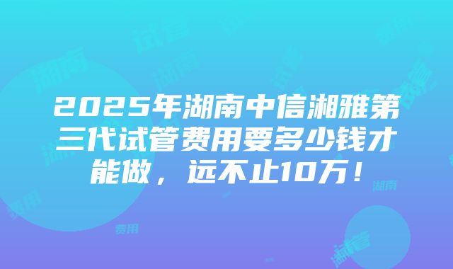 2025年湖南中信湘雅第三代试管费用要多少钱才能做，远不止10万！