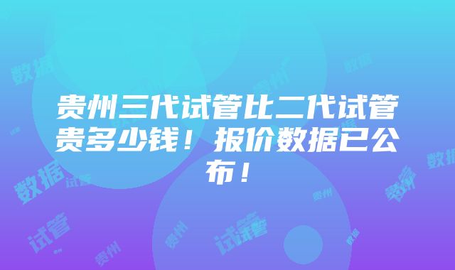 贵州三代试管比二代试管贵多少钱！报价数据已公布！