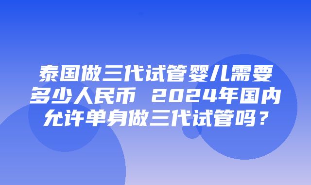 泰国做三代试管婴儿需要多少人民币 2024年国内允许单身做三代试管吗？