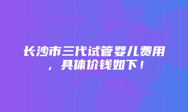 长沙市三代试管婴儿费用，具体价钱如下！