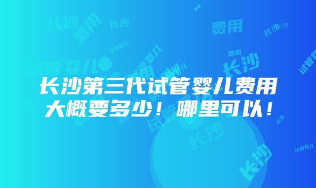 长沙第三代试管婴儿费用大概要多少！哪里可以！