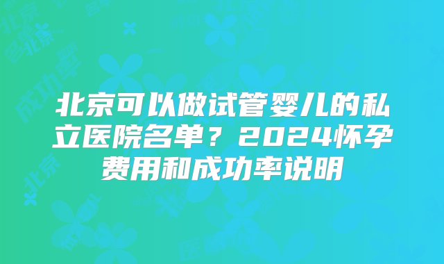 北京可以做试管婴儿的私立医院名单？2024怀孕费用和成功率说明