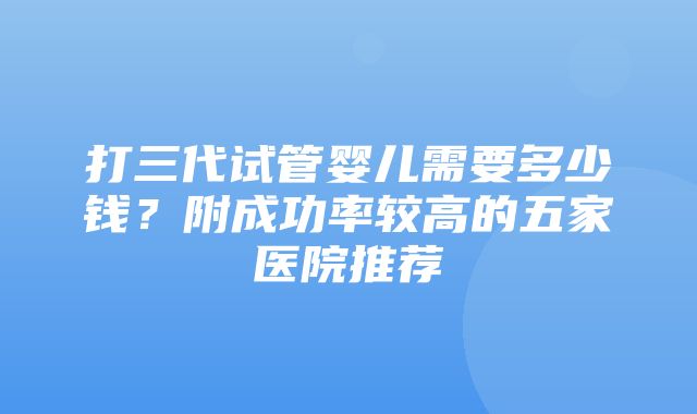 打三代试管婴儿需要多少钱？附成功率较高的五家医院推荐