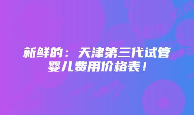 新鲜的：天津第三代试管婴儿费用价格表！