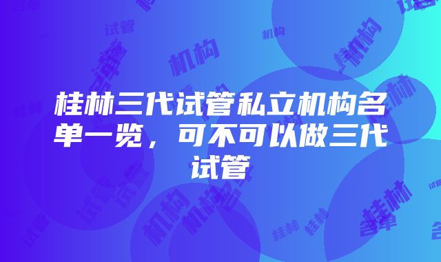 桂林三代试管私立机构名单一览，可不可以做三代试管