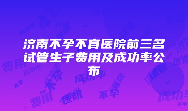 济南不孕不育医院前三名试管生子费用及成功率公布