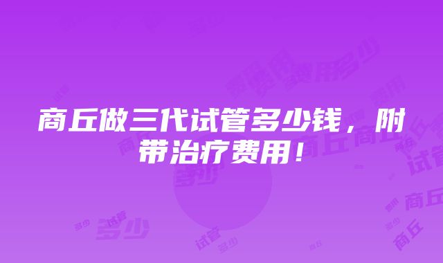 商丘做三代试管多少钱，附带治疗费用！