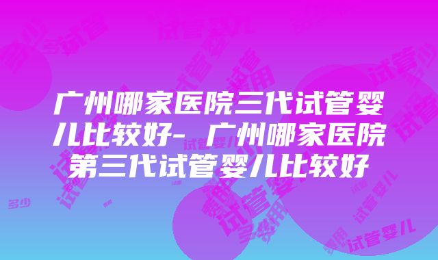 广州哪家医院三代试管婴儿比较好- 广州哪家医院第三代试管婴儿比较好