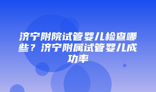 济宁附院试管婴儿检查哪些？济宁附属试管婴儿成功率