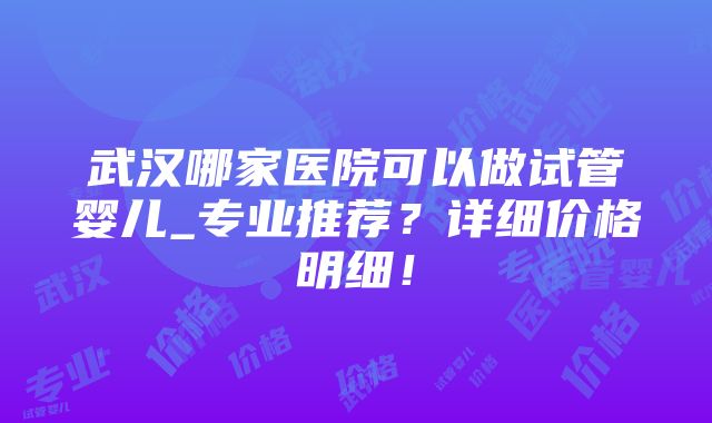 武汉哪家医院可以做试管婴儿_专业推荐？详细价格明细！